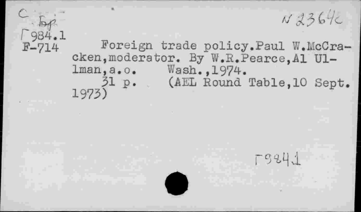 ﻿r984.1
F-714 Foreign trade policy.Paul W.McCracken, moderator. By W.R.Pearce,Al Ullman, a. o.	Wash.,1974.
31 p.	(AEL Round Table,10 Sept.
1973)
